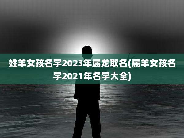 姓羊女孩名字2023年属龙取名(属羊女孩名字2021年名字大全)