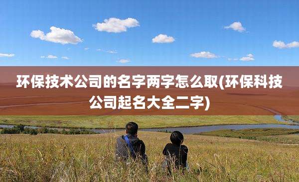 环保技术公司的名字两字怎么取(环保科技公司起名大全二字)