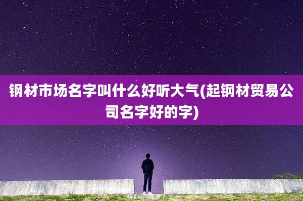 钢材市场名字叫什么好听大气(起钢材贸易公司名字好的字)