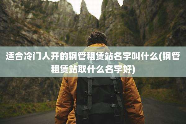 适合冷门人开的钢管租赁站名字叫什么(钢管租赁站取什么名字好)