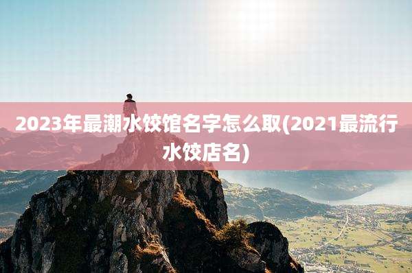 2023年最潮水饺馆名字怎么取(2021最流行水饺店名)
