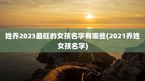 姓乔2023最旺的女孩名字有哪些(2021乔姓女孩名字)