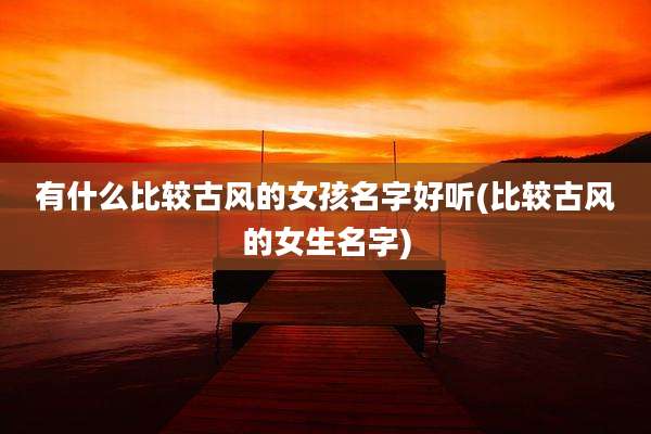 有什么比较古风的女孩名字好听(比较古风的女生名字)