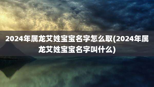 2024年属龙艾姓宝宝名字怎么取(2024年属龙艾姓宝宝名字叫什么)