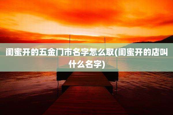 闺蜜开的五金门市名字怎么取(闺蜜开的店叫什么名字)