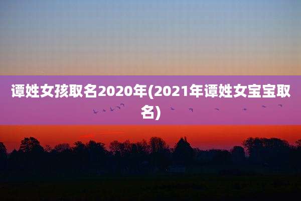 谭姓女孩取名2020年(2021年谭姓女宝宝取名)