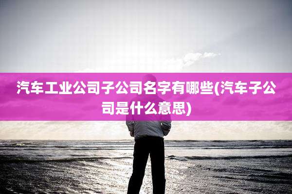 汽车工业公司子公司名字有哪些(汽车子公司是什么意思)