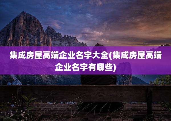 集成房屋高端企业名字大全(集成房屋高端企业名字有哪些)