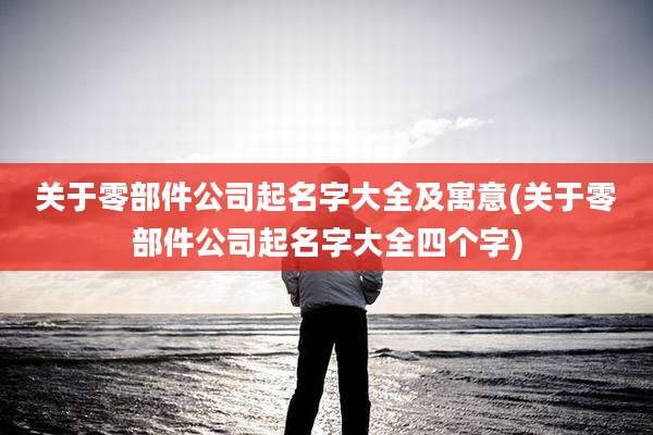 关于零部件公司起名字大全及寓意(关于零部件公司起名字大全四个字)