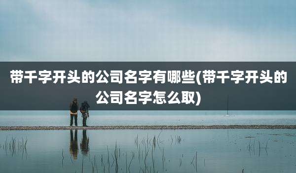 带千字开头的公司名字有哪些(带千字开头的公司名字怎么取)
