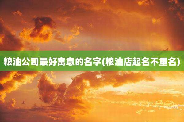 粮油公司最好寓意的名字(粮油店起名不重名)