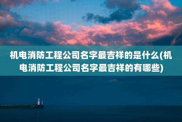 机电消防工程公司名字最吉祥的是什么(机电消防工程公司名字最吉祥的有哪些)