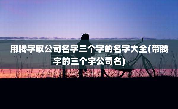 用腾字取公司名字三个字的名字大全(带腾字的三个字公司名)