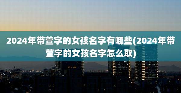 2024年带萱字的女孩名字有哪些(2024年带萱字的女孩名字怎么取)