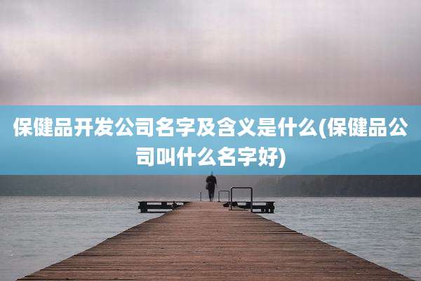 保健品开发公司名字及含义是什么(保健品公司叫什么名字好)