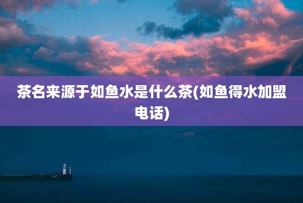 茶名来源于如鱼水是什么茶(如鱼得水加盟电话)