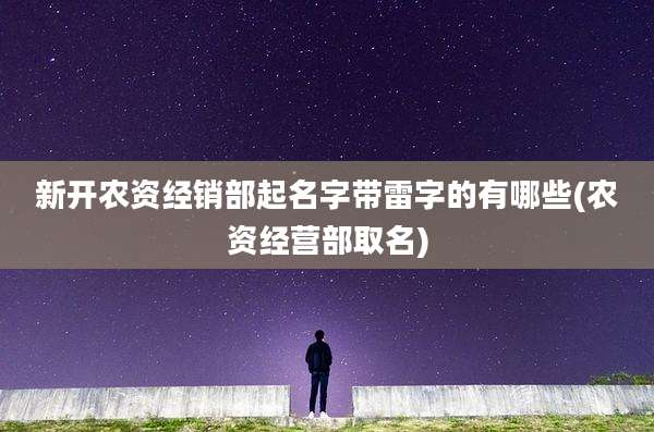 新开农资经销部起名字带雷字的有哪些(农资经营部取名)
