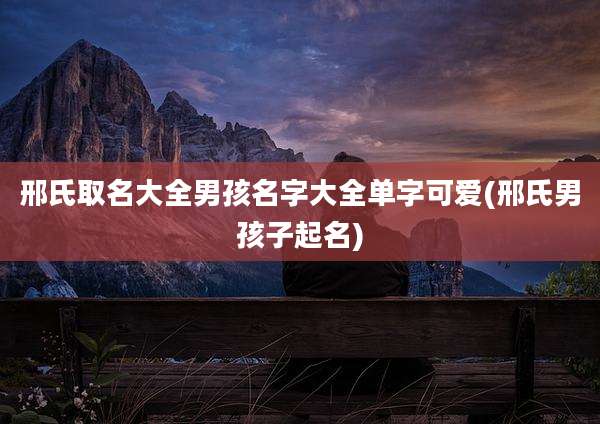 邢氏取名大全男孩名字大全单字可爱(邢氏男孩子起名)
