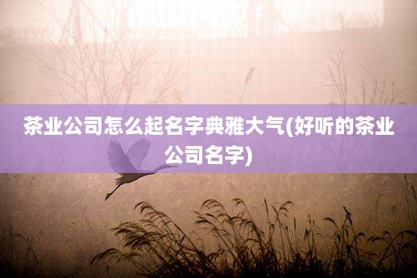 茶业公司怎么起名字典雅大气(好听的茶业公司名字)