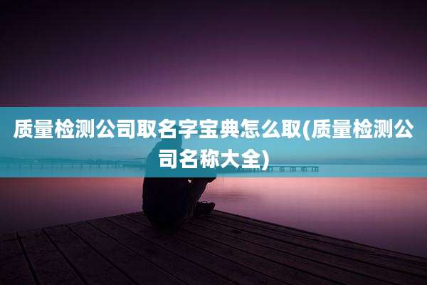 质量检测公司取名字宝典怎么取(质量检测公司名称大全)