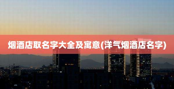 烟酒店取名字大全及寓意(洋气烟酒店名字)