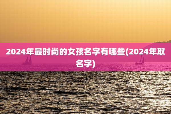 2024年最时尚的女孩名字有哪些(2024年取名字)