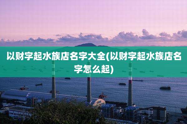 以财字起水族店名字大全(以财字起水族店名字怎么起)