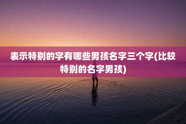 表示特别的字有哪些男孩名字三个字(比较特别的名字男孩)