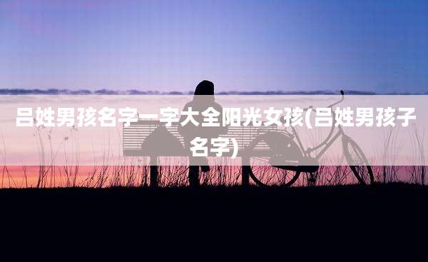 吕姓男孩名字一字大全阳光女孩(吕姓男孩子名字)