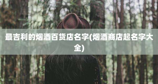 最吉利的烟酒百货店名字(烟酒商店起名字大全)