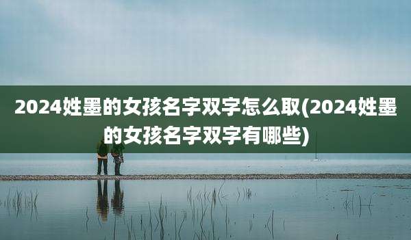 2024姓墨的女孩名字双字怎么取(2024姓墨的女孩名字双字有哪些)