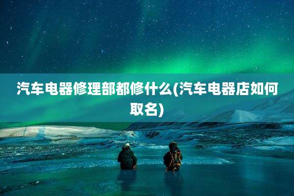 汽车电器修理部都修什么(汽车电器店如何取名)
