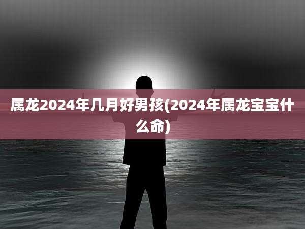 属龙2024年几月好男孩(2024年属龙宝宝什么命)