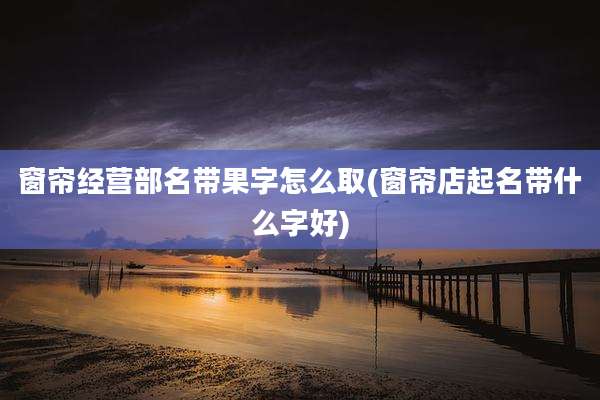 窗帘经营部名带果字怎么取(窗帘店起名带什么字好)