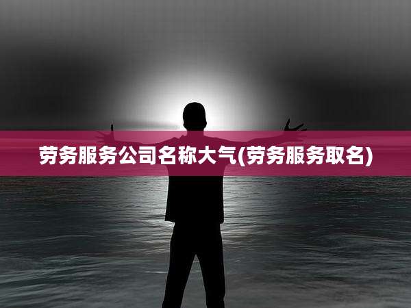 劳务服务公司名称大气(劳务服务取名)