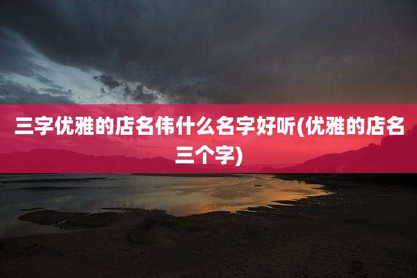 三字优雅的店名伟什么名字好听(优雅的店名三个字)