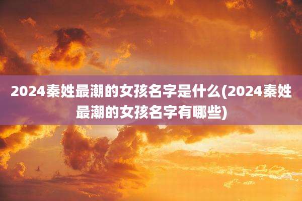 2024秦姓最潮的女孩名字是什么(2024秦姓最潮的女孩名字有哪些)