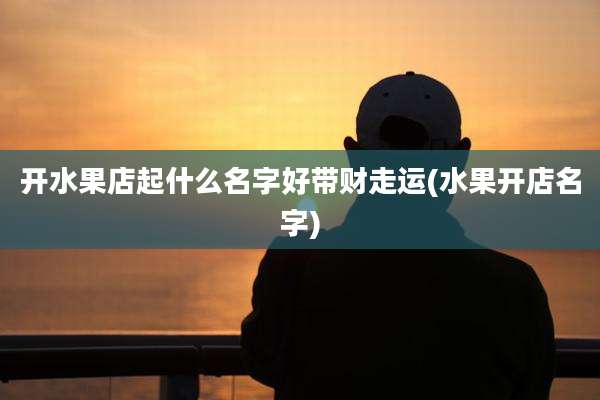开水果店起什么名字好带财走运(水果开店名字)