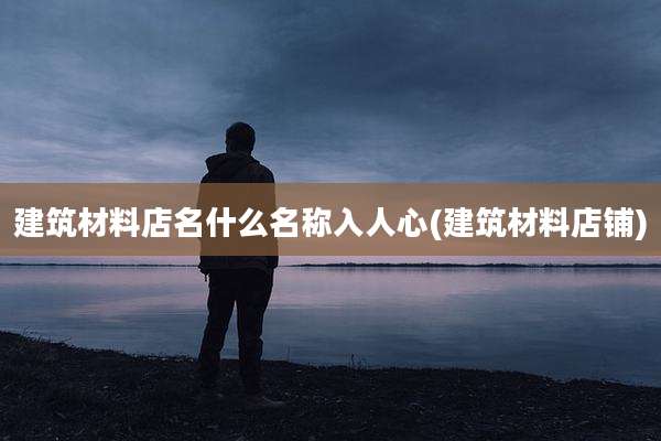 建筑材料店名什么名称入人心(建筑材料店铺)