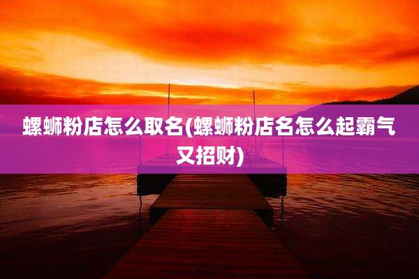 螺蛳粉店怎么取名(螺蛳粉店名怎么起霸气又招财)