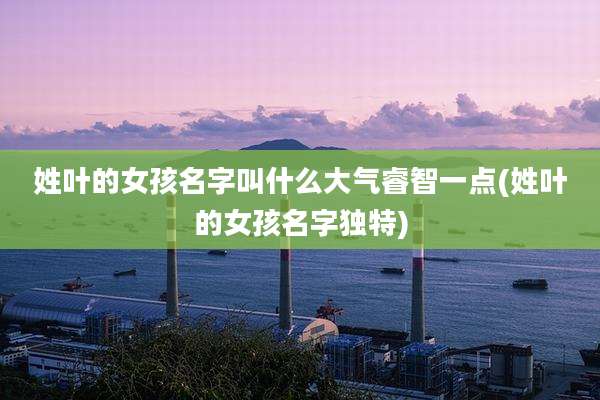 姓叶的女孩名字叫什么大气睿智一点(姓叶的女孩名字独特)
