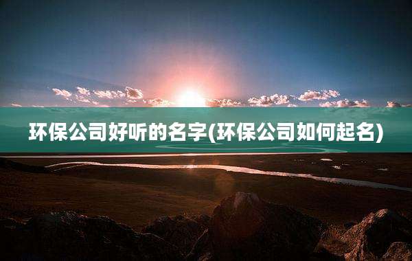 环保公司好听的名字(环保公司如何起名)