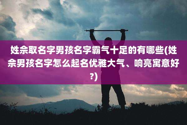 姓佘取名字男孩名字霸气十足的有哪些(姓佘男孩名字怎么起名优雅大气、响亮寓意好?)