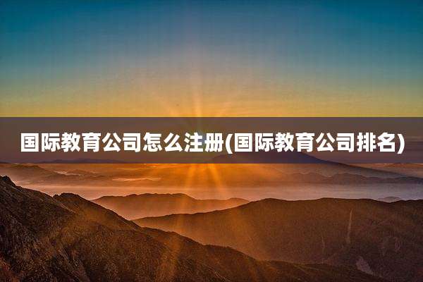 国际教育公司怎么注册(国际教育公司排名)