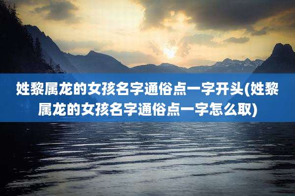 姓黎属龙的女孩名字通俗点一字开头(姓黎属龙的女孩名字通俗点一字怎么取)