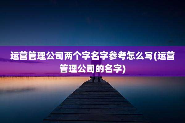 运营管理公司两个字名字参考怎么写(运营管理公司的名字)