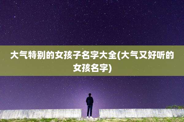大气特别的女孩子名字大全(大气又好听的女孩名字)