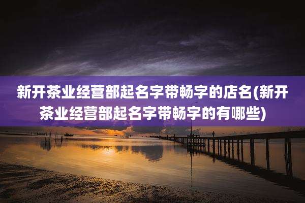 新开茶业经营部起名字带畅字的店名(新开茶业经营部起名字带畅字的有哪些)