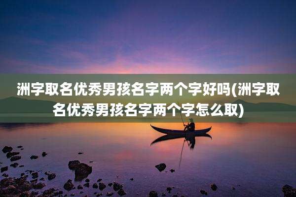 洲字取名优秀男孩名字两个字好吗(洲字取名优秀男孩名字两个字怎么取)