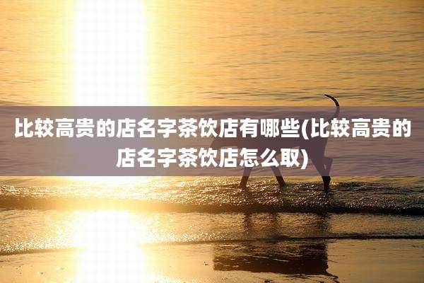 比较高贵的店名字茶饮店有哪些(比较高贵的店名字茶饮店怎么取)